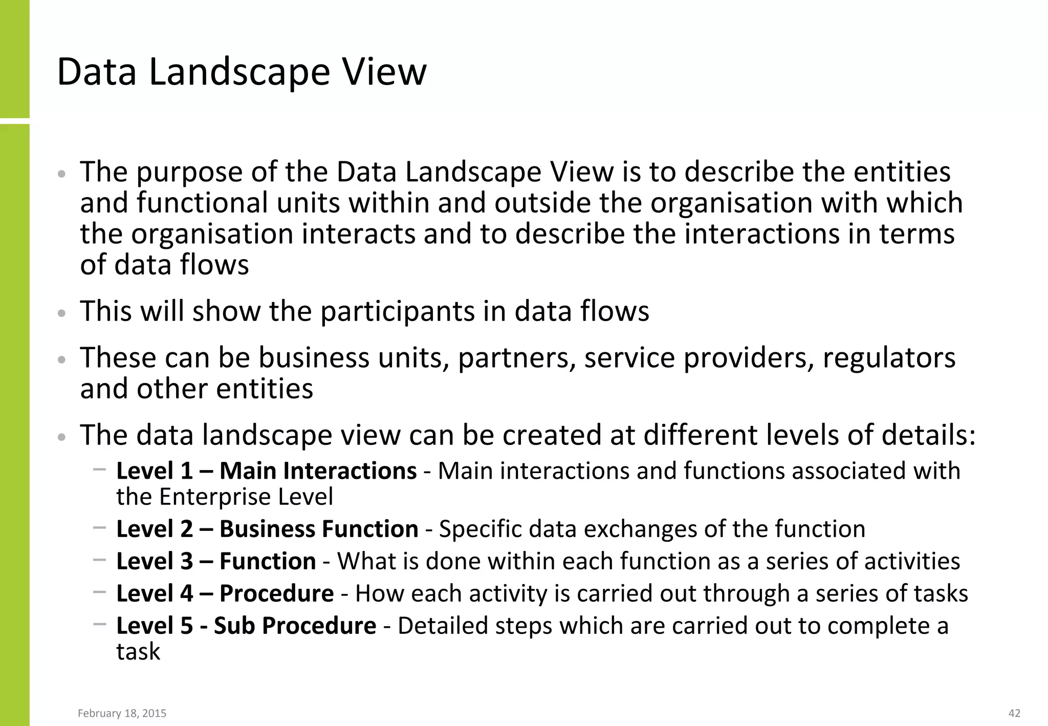 Data Landscape View
• The purpose of the Data Landscape View is to describe the entities
and functional units within and outside the organisation with which
the organisation interacts and to describe the interactions in terms
of data flows
• This will show the participants in data flows
• These can be business units, partners, service providers, regulators
and other entities
• The data landscape view can be created at different levels of details:
− Level 1 – Main Interactions - Main interactions and functions associated with
the Enterprise Level
− Level 2 – Business Function - Specific data exchanges of the function
− Level 3 – Function - What is done within each function as a series of activities
− Level 4 – Procedure - How each activity is carried out through a series of tasks
− Level 5 - Sub Procedure - Detailed steps which are carried out to complete a
task
February 18, 2015 42
 