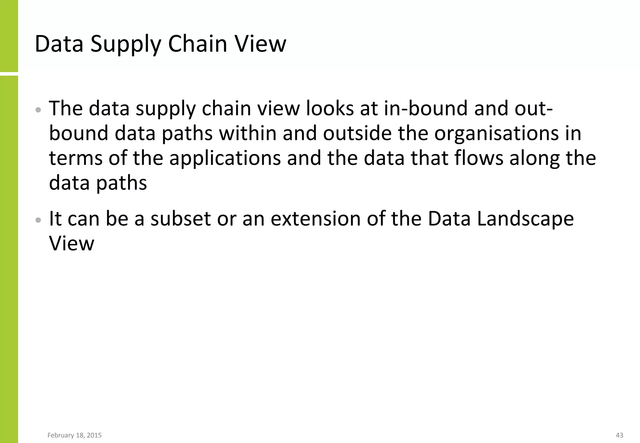 Data Supply Chain View
• The data supply chain view looks at in-bound and out-
bound data paths within and outside the organisations in
terms of the applications and the data that flows along the
data paths
• It can be a subset or an extension of the Data Landscape
View
February 18, 2015 43
 