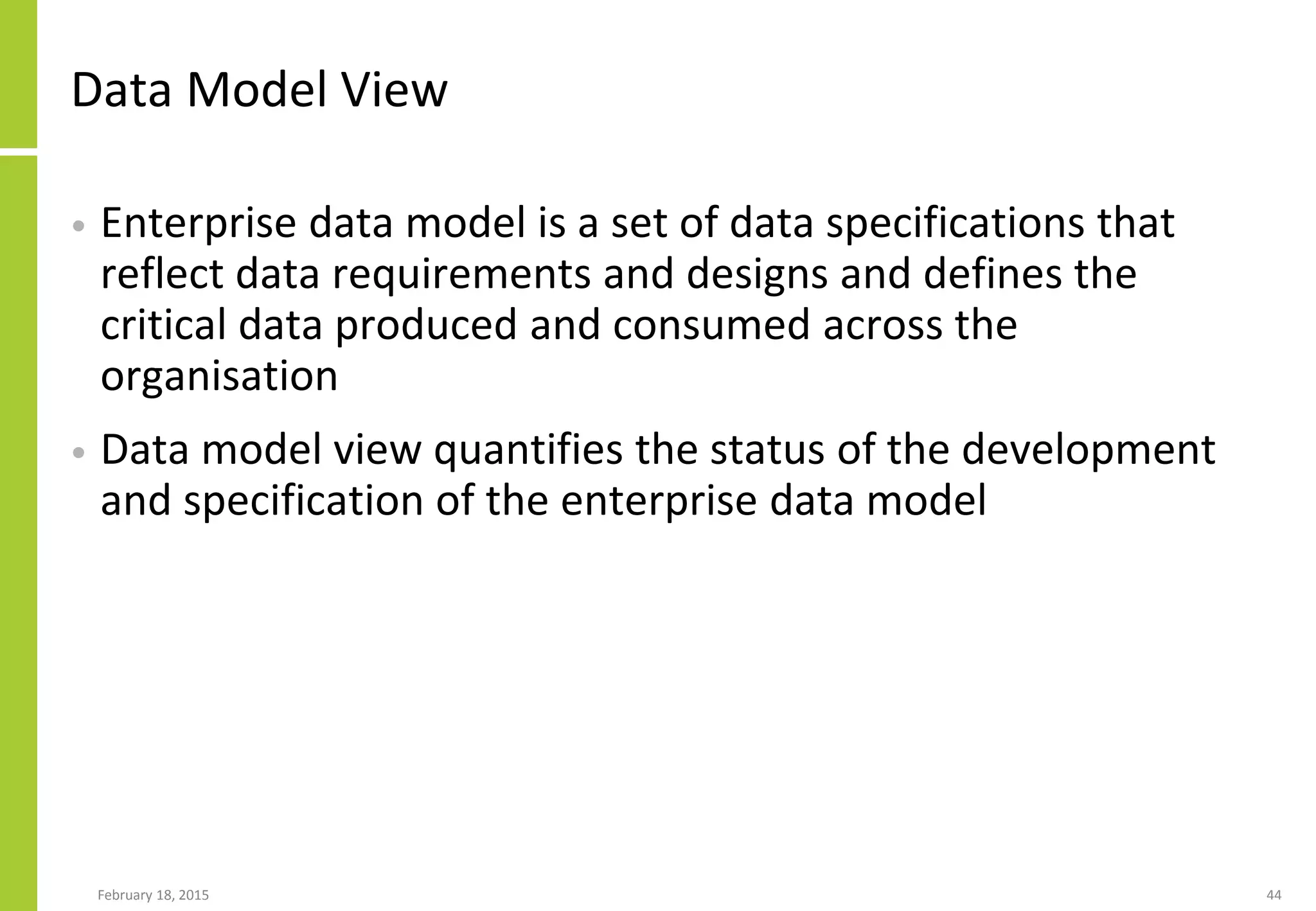 Data Model View
• Enterprise data model is a set of data specifications that
reflect data requirements and designs and defines the
critical data produced and consumed across the
organisation
• Data model view quantifies the status of the development
and specification of the enterprise data model
February 18, 2015 44
 