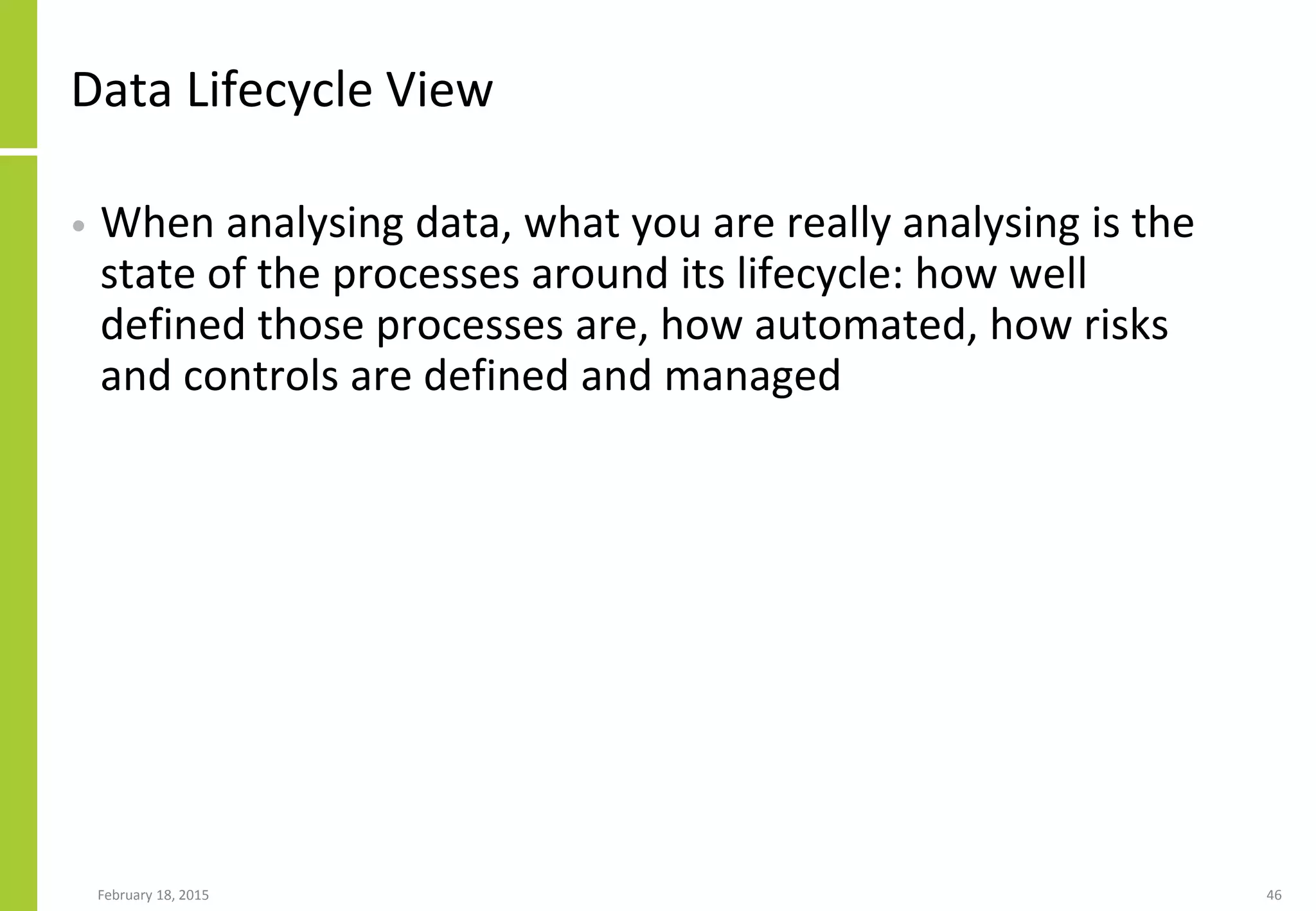 Data Lifecycle View
• When analysing data, what you are really analysing is the
state of the processes around its lifecycle: how well
defined those processes are, how automated, how risks
and controls are defined and managed
February 18, 2015 46
 