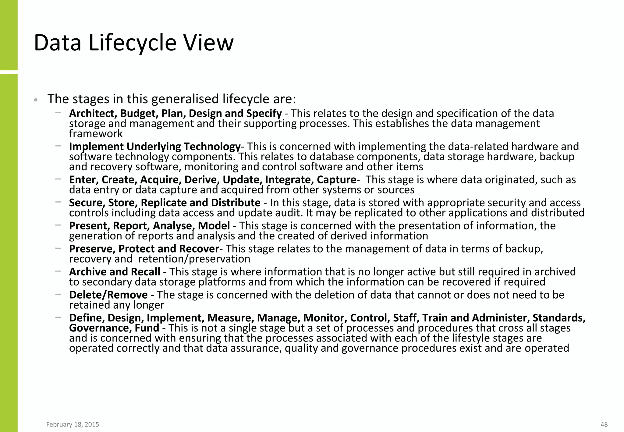 Data Lifecycle View
• The stages in this generalised lifecycle are:
− Architect, Budget, Plan, Design and Specify - This relates to the design and specification of the data
storage and management and their supporting processes. This establishes the data management
framework
− Implement Underlying Technology- This is concerned with implementing the data-related hardware and
software technology components. This relates to database components, data storage hardware, backup
and recovery software, monitoring and control software and other items
− Enter, Create, Acquire, Derive, Update, Integrate, Capture- This stage is where data originated, such as
data entry or data capture and acquired from other systems or sources
− Secure, Store, Replicate and Distribute - In this stage, data is stored with appropriate security and access
controls including data access and update audit. It may be replicated to other applications and distributed
− Present, Report, Analyse, Model - This stage is concerned with the presentation of information, the
generation of reports and analysis and the created of derived information
− Preserve, Protect and Recover- This stage relates to the management of data in terms of backup,
recovery and retention/preservation
− Archive and Recall - This stage is where information that is no longer active but still required in archived
to secondary data storage platforms and from which the information can be recovered if required
− Delete/Remove - The stage is concerned with the deletion of data that cannot or does not need to be
retained any longer
− Define, Design, Implement, Measure, Manage, Monitor, Control, Staff, Train and Administer, Standards,
Governance, Fund - This is not a single stage but a set of processes and procedures that cross all stages
and is concerned with ensuring that the processes associated with each of the lifestyle stages are
operated correctly and that data assurance, quality and governance procedures exist and are operated
February 18, 2015 48
 