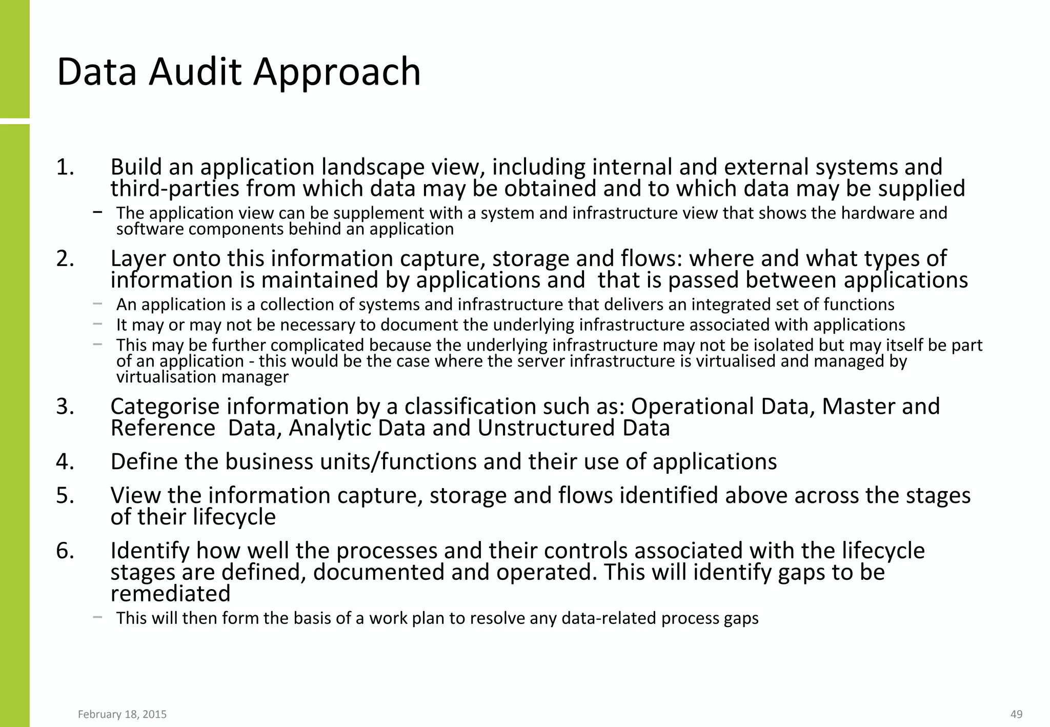 Data Audit Approach
1. Build an application landscape view, including internal and external systems and
third-parties from which data may be obtained and to which data may be supplied
− The application view can be supplement with a system and infrastructure view that shows the hardware and
software components behind an application
2. Layer onto this information capture, storage and flows: where and what types of
information is maintained by applications and that is passed between applications
− An application is a collection of systems and infrastructure that delivers an integrated set of functions
− It may or may not be necessary to document the underlying infrastructure associated with applications
− This may be further complicated because the underlying infrastructure may not be isolated but may itself be part
of an application - this would be the case where the server infrastructure is virtualised and managed by
virtualisation manager
3. Categorise information by a classification such as: Operational Data, Master and
Reference Data, Analytic Data and Unstructured Data
4. Define the business units/functions and their use of applications
5. View the information capture, storage and flows identified above across the stages
of their lifecycle
6. Identify how well the processes and their controls associated with the lifecycle
stages are defined, documented and operated. This will identify gaps to be
remediated
− This will then form the basis of a work plan to resolve any data-related process gaps
February 18, 2015 49
 