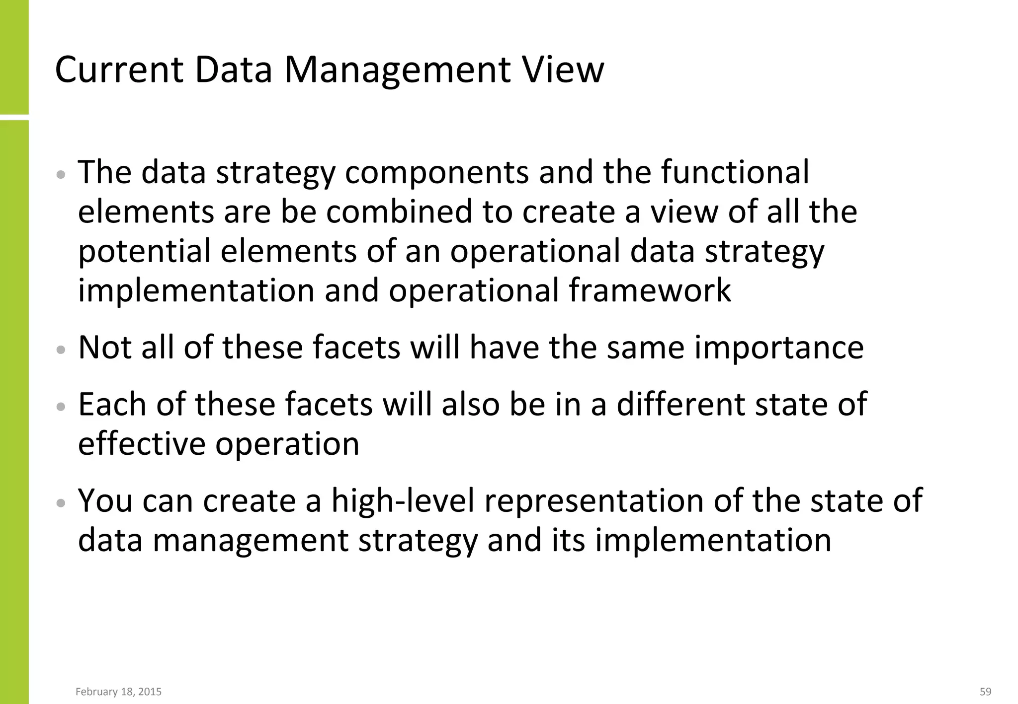 Current Data Management View
• The data strategy components and the functional
elements are be combined to create a view of all the
potential elements of an operational data strategy
implementation and operational framework
• Not all of these facets will have the same importance
• Each of these facets will also be in a different state of
effective operation
• You can create a high-level representation of the state of
data management strategy and its implementation
February 18, 2015 59
 