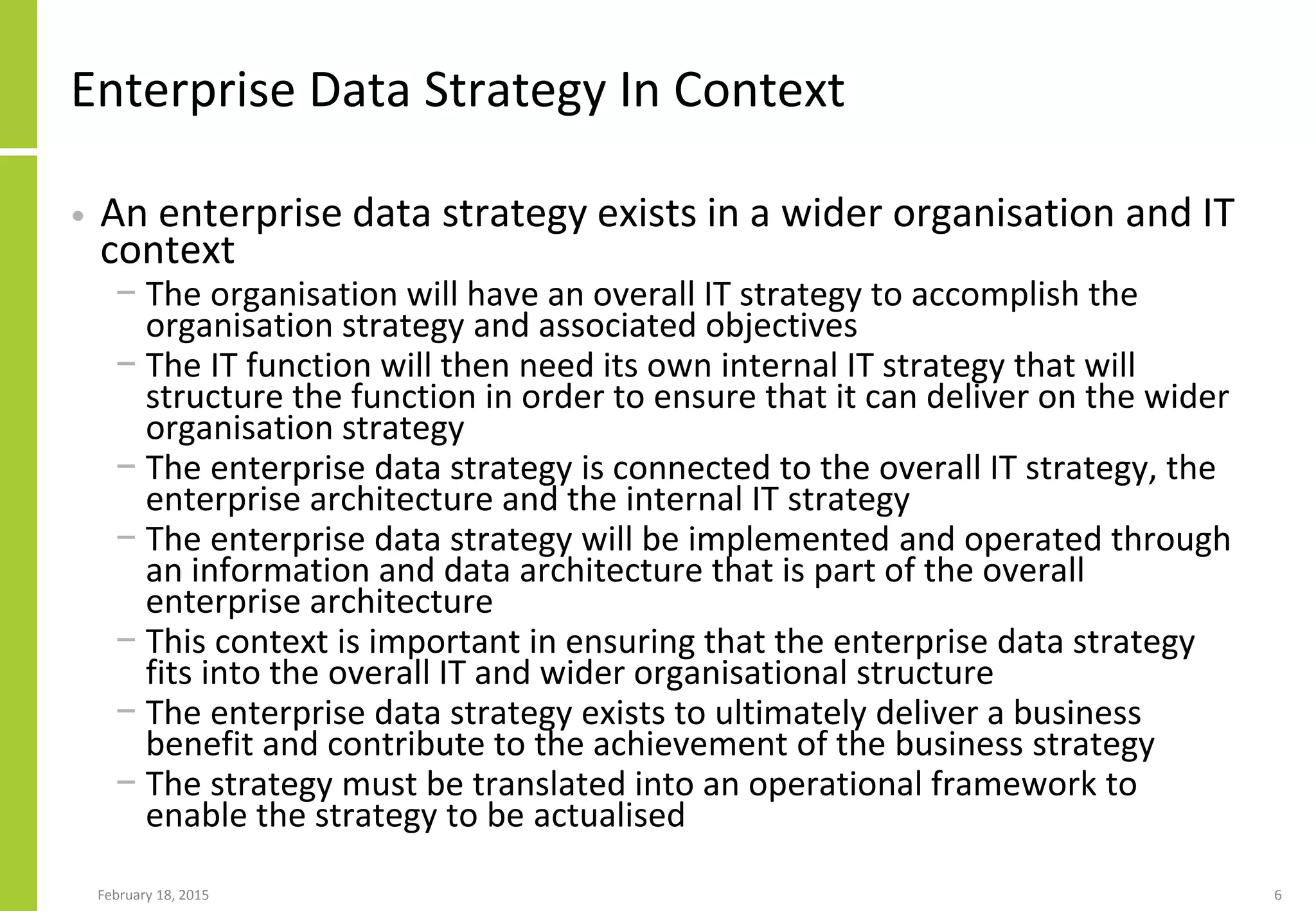 Enterprise Data Strategy In Context
• An enterprise data strategy exists in a wider organisation and IT
context
− The organisation will have an overall IT strategy to accomplish the
organisation strategy and associated objectives
− The IT function will then need its own internal IT strategy that will
structure the function in order to ensure that it can deliver on the wider
organisation strategy
− The enterprise data strategy is connected to the overall IT strategy, the
enterprise architecture and the internal IT strategy
− The enterprise data strategy will be implemented and operated through
an information and data architecture that is part of the overall
enterprise architecture
− This context is important in ensuring that the enterprise data strategy
fits into the overall IT and wider organisational structure
− The enterprise data strategy exists to ultimately deliver a business
benefit and contribute to the achievement of the business strategy
− The strategy must be translated into an operational framework to
enable the strategy to be actualised
February 18, 2015 6
 