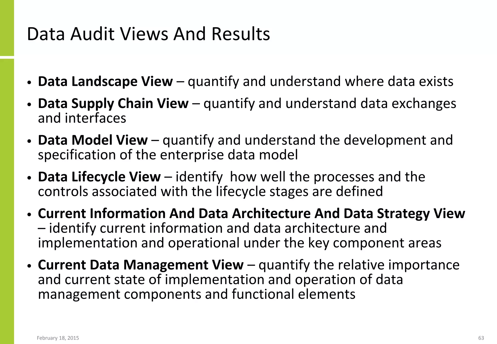 Data Audit Views And Results
• Data Landscape View – quantify and understand where data exists
• Data Supply Chain View – quantify and understand data exchanges
and interfaces
• Data Model View – quantify and understand the development and
specification of the enterprise data model
• Data Lifecycle View – identify how well the processes and the
controls associated with the lifecycle stages are defined
• Current Information And Data Architecture And Data Strategy View
– identify current information and data architecture and
implementation and operational under the key component areas
• Current Data Management View – quantify the relative importance
and current state of implementation and operation of data
management components and functional elements
February 18, 2015 63
 