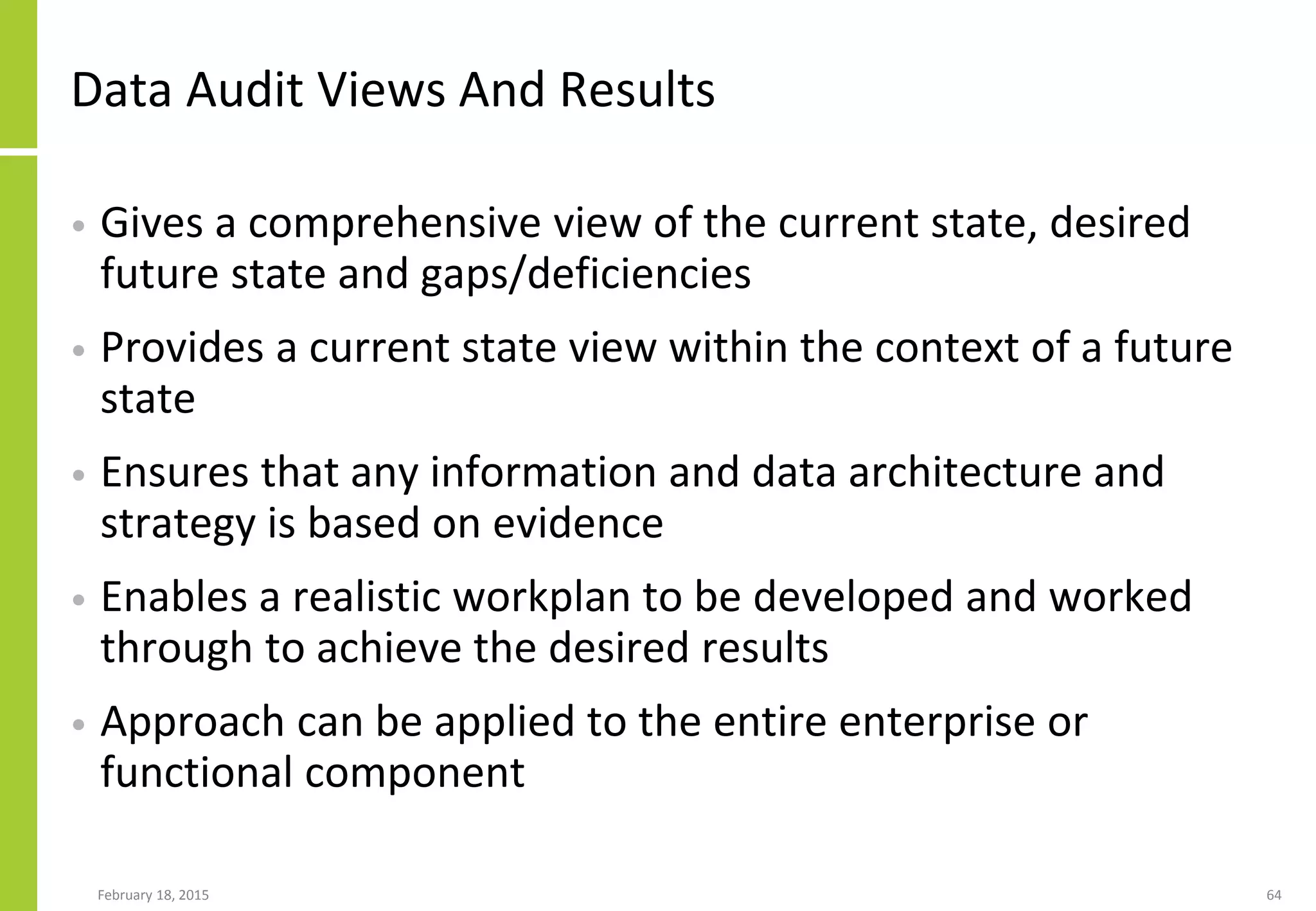 Data Audit Views And Results
• Gives a comprehensive view of the current state, desired
future state and gaps/deficiencies
• Provides a current state view within the context of a future
state
• Ensures that any information and data architecture and
strategy is based on evidence
• Enables a realistic workplan to be developed and worked
through to achieve the desired results
• Approach can be applied to the entire enterprise or
functional component
February 18, 2015 64
 