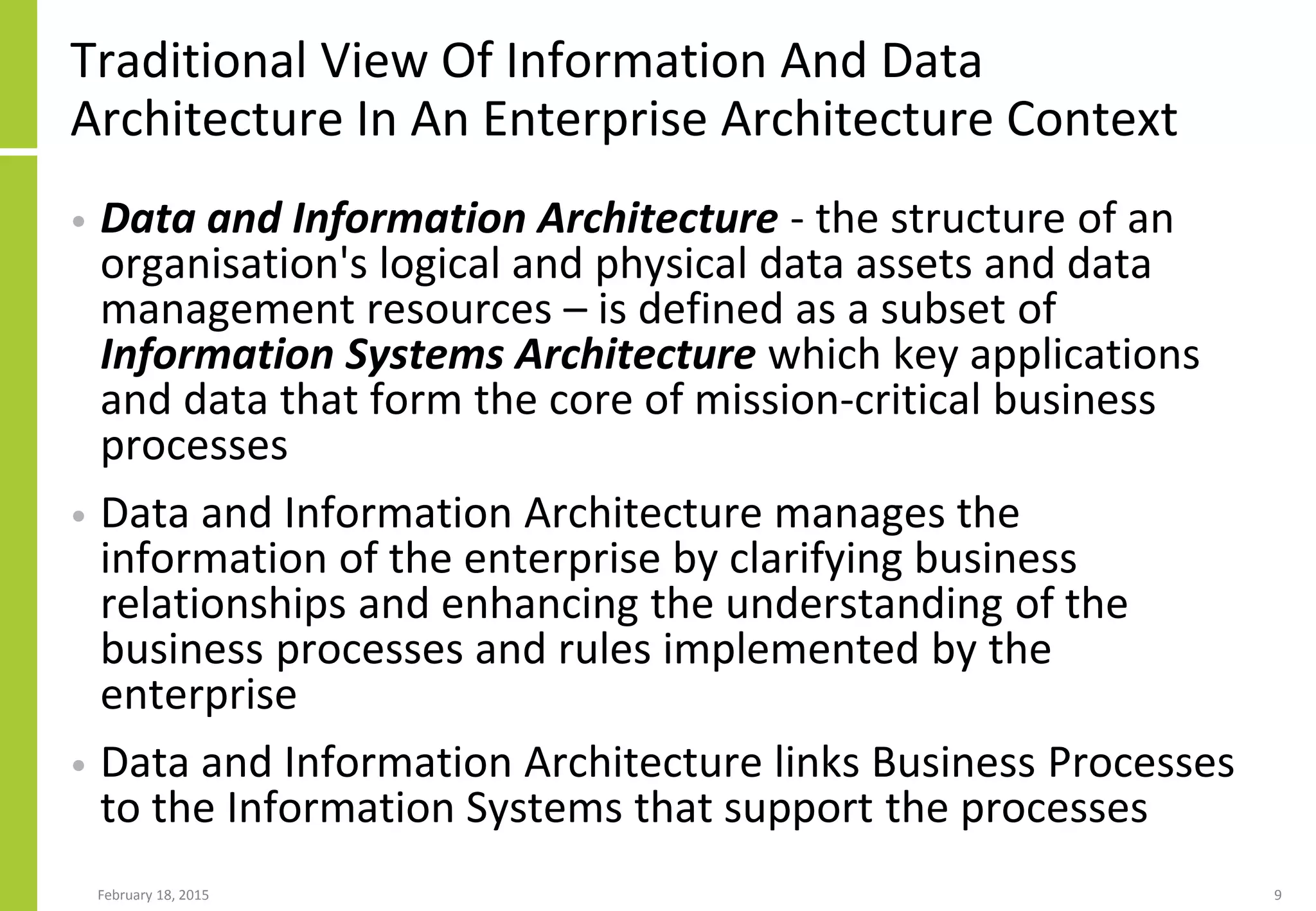 Traditional View Of Information And Data
Architecture In An Enterprise Architecture Context
• Data and Information Architecture - the structure of an
organisation's logical and physical data assets and data
management resources – is defined as a subset of
Information Systems Architecture which key applications
and data that form the core of mission-critical business
processes
• Data and Information Architecture manages the
information of the enterprise by clarifying business
relationships and enhancing the understanding of the
business processes and rules implemented by the
enterprise
• Data and Information Architecture links Business Processes
to the Information Systems that support the processes
February 18, 2015 9
 