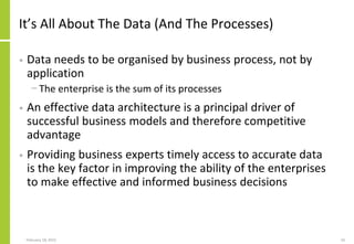 It’s All About The Data (And The Processes)
• Data needs to be organised by business process, not by
application
− The enterprise is the sum of its processes
• An effective data architecture is a principal driver of
successful business models and therefore competitive
advantage
• Providing business experts timely access to accurate data
is the key factor in improving the ability of the enterprises
to make effective and informed business decisions
February 18, 2015 10
 