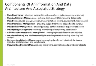 Components Of An Information And Data
Architecture And Associated Strategy
• Data Governance - planning, supervision and control over data management and use
• Data Architecture Management - defining the blueprint for managing data assets
• Data Development - analysis, design, implementation, testing, deployment, maintenance
• Data Operations Management - providing support from data acquisition to purging
• Data Security Management - Ensuring privacy, confidentiality and appropriate access
• Data Quality Management - defining, monitoring and improving data quality
• Reference and Master Data Management - managing master versions and replicas
• Data Warehousing and Business Intelligence Management - enabling reporting and
analysis
• Document and Content Management - managing data found outside of databases,
including digital strategy and social media
• Document and Content Management - integrating, controlling and providing metadata
February 18, 2015 12
 