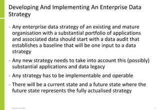 Developing And Implementing An Enterprise Data
Strategy
• Any enterprise data strategy of an existing and mature
organisation with a substantial portfolio of applications
and associated data should start with a data audit that
establishes a baseline that will be one input to a data
strategy
• Any new strategy needs to take into account this (possibly)
substantial applications and data legacy
• Any strategy has to be implementable and operable
• There will be a current state and a future state where the
future state represents the fully actualised strategy
February 18, 2015 3
 