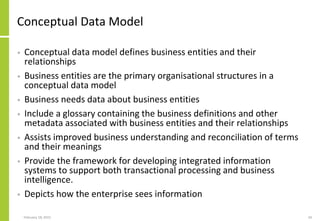 February 18, 2015 34
Conceptual Data Model
• Conceptual data model defines business entities and their
relationships
• Business entities are the primary organisational structures in a
conceptual data model
• Business needs data about business entities
• Include a glossary containing the business definitions and other
metadata associated with business entities and their relationships
• Assists improved business understanding and reconciliation of terms
and their meanings
• Provide the framework for developing integrated information
systems to support both transactional processing and business
intelligence.
• Depicts how the enterprise sees information
 