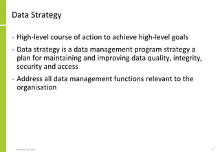 February 18, 2015 37
Data Strategy
• High-level course of action to achieve high-level goals
• Data strategy is a data management program strategy a
plan for maintaining and improving data quality, integrity,
security and access
• Address all data management functions relevant to the
organisation
 