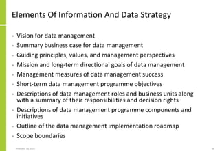 February 18, 2015 38
Elements Of Information And Data Strategy
• Vision for data management
• Summary business case for data management
• Guiding principles, values, and management perspectives
• Mission and long-term directional goals of data management
• Management measures of data management success
• Short-term data management programme objectives
• Descriptions of data management roles and business units along
with a summary of their responsibilities and decision rights
• Descriptions of data management programme components and
initiatives
• Outline of the data management implementation roadmap
• Scope boundaries
 