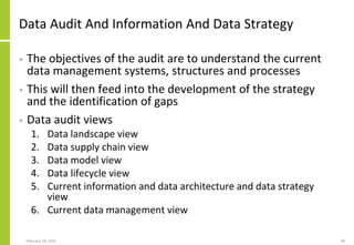 Data Audit And Information And Data Strategy
• The objectives of the audit are to understand the current
data management systems, structures and processes
• This will then feed into the development of the strategy
and the identification of gaps
• Data audit views
1. Data landscape view
2. Data supply chain view
3. Data model view
4. Data lifecycle view
5. Current information and data architecture and data strategy
view
6. Current data management view
February 18, 2015 40
 