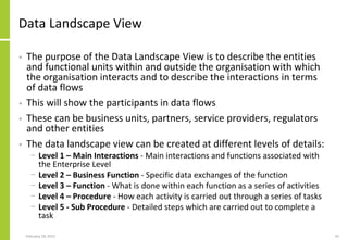 Data Landscape View
• The purpose of the Data Landscape View is to describe the entities
and functional units within and outside the organisation with which
the organisation interacts and to describe the interactions in terms
of data flows
• This will show the participants in data flows
• These can be business units, partners, service providers, regulators
and other entities
• The data landscape view can be created at different levels of details:
− Level 1 – Main Interactions - Main interactions and functions associated with
the Enterprise Level
− Level 2 – Business Function - Specific data exchanges of the function
− Level 3 – Function - What is done within each function as a series of activities
− Level 4 – Procedure - How each activity is carried out through a series of tasks
− Level 5 - Sub Procedure - Detailed steps which are carried out to complete a
task
February 18, 2015 42
 