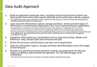 Data Audit Approach
1. Build an application landscape view, including internal and external systems and
third-parties from which data may be obtained and to which data may be supplied
− The application view can be supplement with a system and infrastructure view that shows the hardware and
software components behind an application
2. Layer onto this information capture, storage and flows: where and what types of
information is maintained by applications and that is passed between applications
− An application is a collection of systems and infrastructure that delivers an integrated set of functions
− It may or may not be necessary to document the underlying infrastructure associated with applications
− This may be further complicated because the underlying infrastructure may not be isolated but may itself be part
of an application - this would be the case where the server infrastructure is virtualised and managed by
virtualisation manager
3. Categorise information by a classification such as: Operational Data, Master and
Reference Data, Analytic Data and Unstructured Data
4. Define the business units/functions and their use of applications
5. View the information capture, storage and flows identified above across the stages
of their lifecycle
6. Identify how well the processes and their controls associated with the lifecycle
stages are defined, documented and operated. This will identify gaps to be
remediated
− This will then form the basis of a work plan to resolve any data-related process gaps
February 18, 2015 49
 
