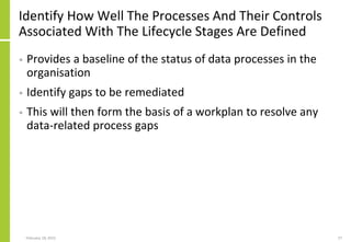 Identify How Well The Processes And Their Controls
Associated With The Lifecycle Stages Are Defined
• Provides a baseline of the status of data processes in the
organisation
• Identify gaps to be remediated
• This will then form the basis of a workplan to resolve any
data-related process gaps
February 18, 2015 57
 