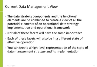 Current Data Management View
• The data strategy components and the functional
elements are be combined to create a view of all the
potential elements of an operational data strategy
implementation and operational framework
• Not all of these facets will have the same importance
• Each of these facets will also be in a different state of
effective operation
• You can create a high-level representation of the state of
data management strategy and its implementation
February 18, 2015 59
 