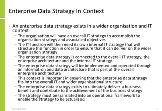 Enterprise Data Strategy In Context
• An enterprise data strategy exists in a wider organisation and IT
context
− The organisation will have an overall IT strategy to accomplish the
organisation strategy and associated objectives
− The IT function will then need its own internal IT strategy that will
structure the function in order to ensure that it can deliver on the wider
organisation strategy
− The enterprise data strategy is connected to the overall IT strategy, the
enterprise architecture and the internal IT strategy
− The enterprise data strategy will be implemented and operated through
an information and data architecture that is part of the overall
enterprise architecture
− This context is important in ensuring that the enterprise data strategy
fits into the overall IT and wider organisational structure
− The enterprise data strategy exists to ultimately deliver a business
benefit and contribute to the achievement of the business strategy
− The strategy must be translated into an operational framework to
enable the strategy to be actualised
February 18, 2015 6
 