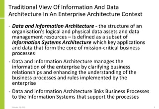 Traditional View Of Information And Data
Architecture In An Enterprise Architecture Context
• Data and Information Architecture - the structure of an
organisation's logical and physical data assets and data
management resources – is defined as a subset of
Information Systems Architecture which key applications
and data that form the core of mission-critical business
processes
• Data and Information Architecture manages the
information of the enterprise by clarifying business
relationships and enhancing the understanding of the
business processes and rules implemented by the
enterprise
• Data and Information Architecture links Business Processes
to the Information Systems that support the processes
February 18, 2015 9
 