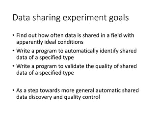 Data sharing experiment goals
• Find out how often data is shared in a field with
apparently ideal conditions
• Write a program to automatically identify shared
data of a specified type
• Write a program to validate the quality of shared
data of a specified type
• As a step towards more general automatic shared
data discovery and quality control
 