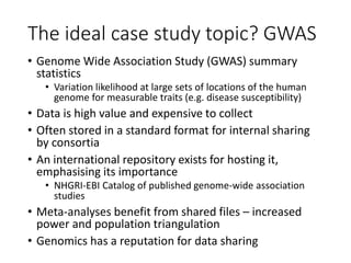 The ideal case study topic? GWAS
• Genome Wide Association Study (GWAS) summary
statistics
• Variation likelihood at large sets of locations of the human
genome for measurable traits (e.g. disease susceptibility)
• Data is high value and expensive to collect
• Often stored in a standard format for internal sharing
by consortia
• An international repository exists for hosting it,
emphasising its importance
• NHGRI-EBI Catalog of published genome-wide association
studies
• Meta-analyses benefit from shared files – increased
power and population triangulation
• Genomics has a reputation for data sharing
 