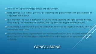 CONCLUSIONS
 Please don’t open unwanted emails and attachment .
 Data backup is a critical process for ensuring the preservation and accessibility of
important information.
 It is important to have a backup in place, including choosing the right backup method,
determining the frequency of backups, and regularly testing the backup process.
 Additionally, it is important to store backups in a secure and separate location, such as
an external hard drive.
 By taking these steps, organizations can minimize the risk of data loss and ensure that
they can quickly recover important information in the event of an unexpected outage
or failure.
 
