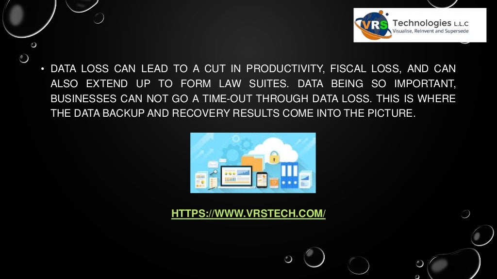 • DATA LOSS CAN LEAD TO A CUT IN PRODUCTIVITY, FISCAL LOSS, AND CAN
ALSO EXTEND UP TO FORM LAW SUITES. DATA BEING SO IMPORTANT,
BUSINESSES CAN NOT GO A TIME-OUT THROUGH DATA LOSS. THIS IS WHERE
THE DATA BACKUP AND RECOVERY RESULTS COME INTO THE PICTURE.
HTTPS://WWW.VRSTECH.COM/
 