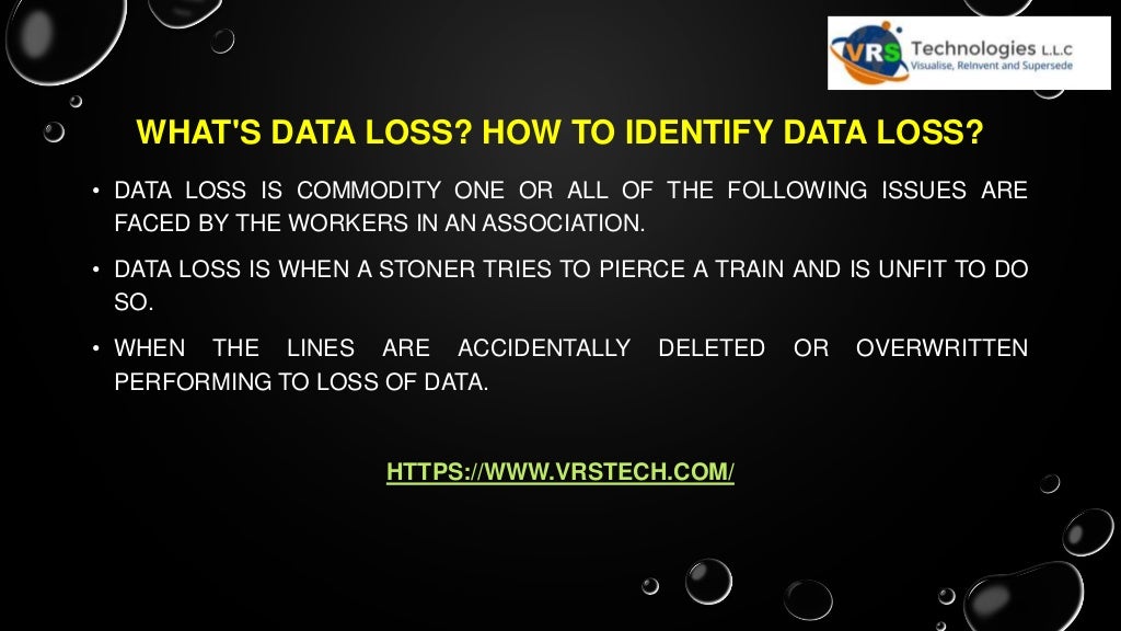 WHAT'S DATA LOSS? HOW TO IDENTIFY DATA LOSS?
• DATA LOSS IS COMMODITY ONE OR ALL OF THE FOLLOWING ISSUES ARE
FACED BY THE WORKERS IN AN ASSOCIATION.
• DATA LOSS IS WHEN A STONER TRIES TO PIERCE A TRAIN AND IS UNFIT TO DO
SO.
• WHEN THE LINES ARE ACCIDENTALLY DELETED OR OVERWRITTEN
PERFORMING TO LOSS OF DATA.
HTTPS://WWW.VRSTECH.COM/
 