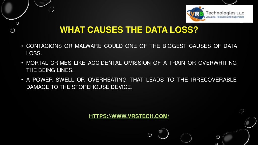 WHAT CAUSES THE DATA LOSS?
• CONTAGIONS OR MALWARE COULD ONE OF THE BIGGEST CAUSES OF DATA
LOSS.
• MORTAL CRIMES LIKE ACCIDENTAL OMISSION OF A TRAIN OR OVERWRITING
THE BEING LINES.
• A POWER SWELL OR OVERHEATING THAT LEADS TO THE IRRECOVERABLE
DAMAGE TO THE STOREHOUSE DEVICE.
HTTPS://WWW.VRSTECH.COM/
 
