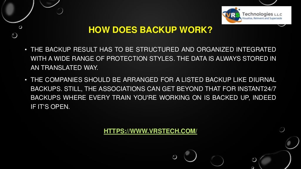 HOW DOES BACKUP WORK?
• THE BACKUP RESULT HAS TO BE STRUCTURED AND ORGANIZED INTEGRATED
WITH A WIDE RANGE OF PROTECTION STYLES. THE DATA IS ALWAYS STORED IN
AN TRANSLATED WAY.
• THE COMPANIES SHOULD BE ARRANGED FOR A LISTED BACKUP LIKE DIURNAL
BACKUPS. STILL, THE ASSOCIATIONS CAN GET BEYOND THAT FOR INSTANT24/7
BACKUPS WHERE EVERY TRAIN YOU'RE WORKING ON IS BACKED UP, INDEED
IF IT'S OPEN.
HTTPS://WWW.VRSTECH.COM/
 