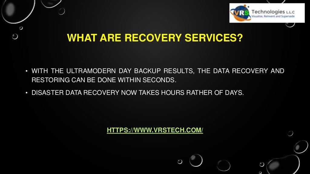 WHAT ARE RECOVERY SERVICES?
• WITH THE ULTRAMODERN DAY BACKUP RESULTS, THE DATA RECOVERY AND
RESTORING CAN BE DONE WITHIN SECONDS.
• DISASTER DATA RECOVERY NOW TAKES HOURS RATHER OF DAYS.
HTTPS://WWW.VRSTECH.COM/
 