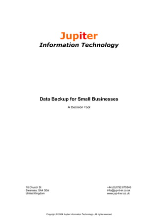Jupiter
         Information Technology




         Data Backup for Small Businesses
                                    A Decision Tool




18 Church St                                                                  +44 (0)1792 875340
Swansea. SA4 3EA                                                              info@jup-it-er.co.uk
United Kingdom                                                                www.jup-it-er.co.uk




              Copyright © 2004 Jupiter Information Technology - All rights reserved
 