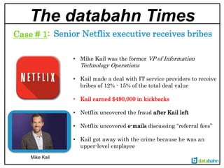 The databahn Times
Mike Kail
Senior Netflix executive receives bribesCase # 1:
• Mike Kail was the former VP of Information
Technology Operations
• Kail made a deal with IT service providers to receive
bribes of 12% - 15% of the total deal value
• Kail earned $490,000 in kickbacks
• Netflix uncovered the fraud after Kail left
• Netflix uncovered e-mails discussing “referral fees”
• Kail got away with the crime because he was an
upper-level employee
 