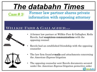 The databahn Times
Former law partner shares private
information with opposing attorney
Case # 3:
• A former law partner at Willkie Farr & Gallagher, Keila
Ravelo, had suspicious communications with the
opposing counsel
• Ravelo had an established friendship with the opposing
counselor
• The law firm found e-mails and attachments concerning
the American Express litigation
• The opposing counselor sent Ravelo documents secured
under the American Express litigation protective order
 