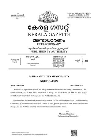 PATHANAMTHITTA MUNICIPALITY
NOTIFICATION
No : E2-14285/19 Date : 29/01/2021
Whereas it is expedient to publish and notify the Data Bank of cultivable Paddy Land and Wet Land
Under section 5(4) (i) of the Kerala Conservation of Paddy Land and Wetland Act 2008 and Rule 4(2) (b)
of the Kerala Conservation of Paddy Land and Wet Land Rules, 200
Now therefore, the Data Bank prepared under section 5 of the said Act by the Local Level Monitoring
Committee, by incorporation Survey Nos., nature of land, present position of land, details of cultivable
Paddy Land and Wet land is hereby notified for the information of the public.
S/d
Municipal Secretary
Pathanamthitta Municipality
©
േകരള സർകാർ
Government of Kerala
2021
േകരള ഗസറ്
KERALA GAZETTE
അസാധാരണം
EXTRAORDINARY
ആധികാരികമായി ്പസിദെപടുതുനത
PUBLISHED BY AUTHORITY
Regn.No. KERBIL/2012/45073
dated 05-09-2012 with RNI
Reg No.Kl/TV(N)/634/2018-20
വാല്ം 10
Vol. X
തിരുവനനപുരം,
ശനി
Thiruvananthapuram,
Saturday
2021 ജനുവരി 30
30th January 2021
1196 മകരം 17
17th Makaram 1196
1942 മാഘം 10
10th Magha 1942
നമർ
No. 390
This is a digitally signed Gazette.
Authenticity may be verified through https://compose.kerala.gov.in/
 
