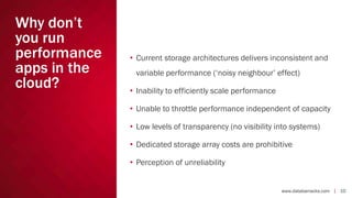 Why don’t
you run
performance
apps in the
cloud?

• Current storage architectures delivers inconsistent and

variable performance (‘noisy neighbour’ effect)
• Inability to efficiently scale performance
• Unable to throttle performance independent of capacity
• Low levels of transparency (no visibility into systems)
• Dedicated storage array costs are prohibitive
• Perception of unreliability

www.databarracks.com | 10

 