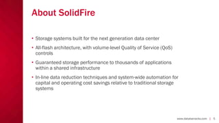 About SolidFire
• Storage systems built for the next generation data center
• All-flash architecture, with volume-level Quality of Service (QoS)
controls
• Guaranteed storage performance to thousands of applications
within a shared infrastructure
• In-line data reduction techniques and system-wide automation for
capital and operating cost savings relative to traditional storage
systems

www.databarracks.com | 5

 