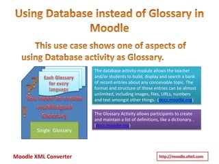 Moodle XML Converter
The database activity module allows the teacher
and/or students to build, display and search a bank
of record entries about any conceivable topic. The
format and structure of these entries can be almost
unlimited, including images, files, URLs, numbers
and text amongst other things. (docs.moodle.org)
Single Glossary
The Glossary Activity allows participants to create
and maintain a list of definitions, like a dictionary. .
(docs.moodle.org)
 