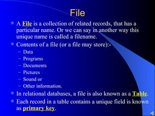 File A  File  is a collection of related records, that has a particular name. Or we can say in another way this unique name is called a filename. Contents of a file (or a file may store):- Data Programs Documents Pictures Sound or  Other information. In relational databases, a file is also known as a  Table . Each record in a table contains a unique field is known as  primary key . 