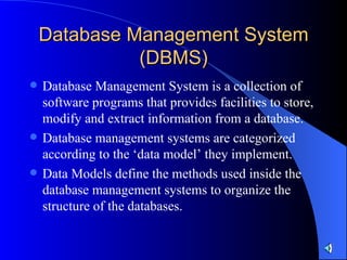 Database Management System (DBMS) Database Management System is a collection of software programs that provides facilities to store, modify and extract information from a database. Database management systems are categorized according to the ‘data model’ they implement. Data Models define the methods used inside the database management systems to organize the structure of the databases. 