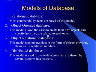 Models of Database Relational databases: Most commercial systems are based on this model. Object Oriented database: This model allows the users to create their own objects and specify how they are related to each other. Object Relational databases: This model manipulates data in the form of objects providing them with a relational interface. Distributed databases: This model is used to create databases that are shared by several systems in a network. 