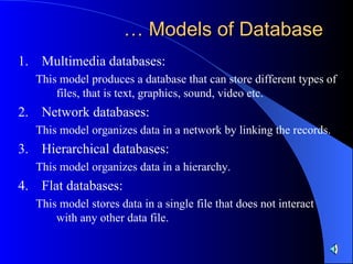 …  Models of Database Multimedia databases: This model produces a database that can store different types of files, that is text, graphics, sound, video etc. Network databases: This model organizes data in a network by linking the records. Hierarchical databases: This model organizes data in a hierarchy. Flat databases: This model stores data in a single file that does not interact with any other data file. 