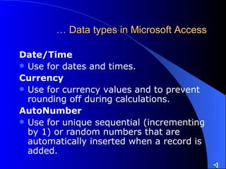 …  Data types in Microsoft Access Date/Time  Use for dates and times.  Currency   Use for currency values and to prevent rounding off during calculations.  AutoNumber   Use for unique sequential (incrementing by 1) or random numbers that are automatically inserted when a record is added.  