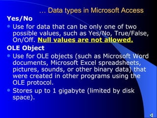 …  Data types in Microsoft Access Yes/No  Use for data that can be only one of two possible values, such as Yes/No, True/False, On/Off.  Null values are not allowed.   OLE Object  Use for OLE objects (such as Microsoft Word documents, Microsoft Excel spreadsheets, pictures, sounds, or other binary data) that were created in other programs using the OLE protocol.  Stores up to 1 gigabyte (limited by disk space).  