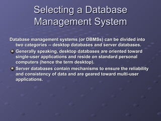 Selecting a Database Management System Database management systems (or DBMSs) can be divided into two categories -- desktop databases and server databases.    Generally speaking, desktop databases are oriented toward single-user applications and reside on standard personal computers (hence the term desktop).   Server databases contain mechanisms to ensure the reliability and consistency of data and are geared toward multi-user applications. 