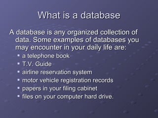 What is a database A database is any organized collection of data.   Some examples of databases you may encounter in your daily life are:  a telephone book  T.V. Guide  airline reservation system  motor vehicle registration records  papers in your filing cabinet  files on your computer hard drive.   