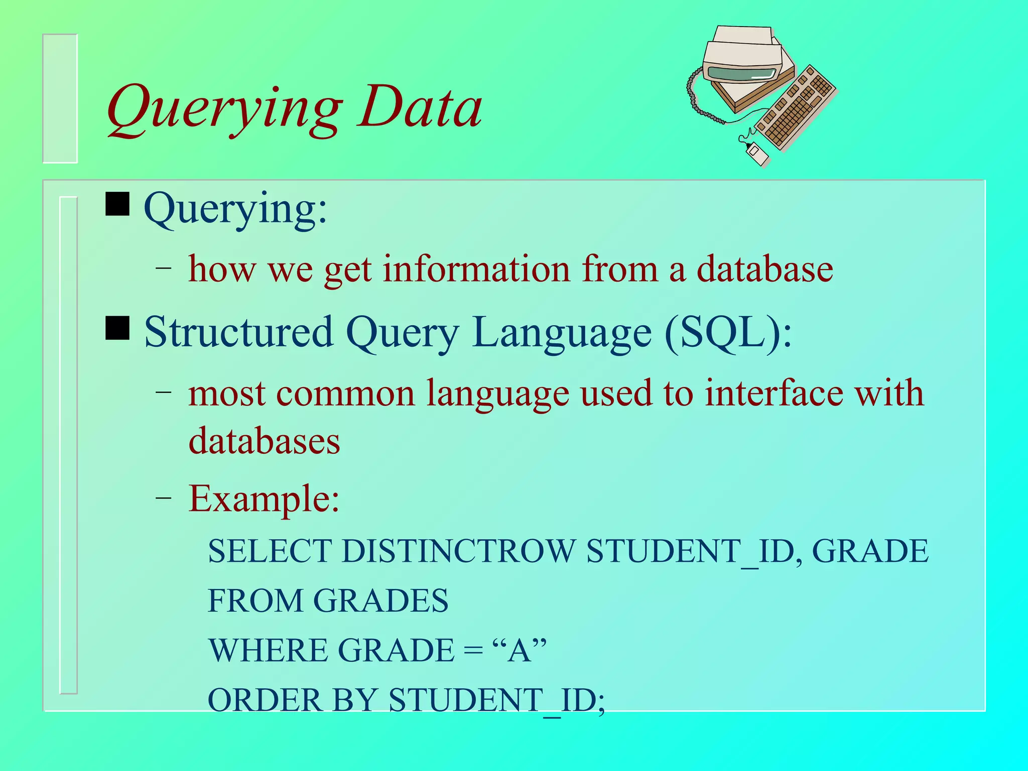 Querying Data Querying: how we get information from a database Structured Query Language (SQL): most common language used to interface with databases Example: SELECT DISTINCTROW STUDENT_ID, GRADE FROM GRADES WHERE GRADE = “A” ORDER BY STUDENT_ID; 
