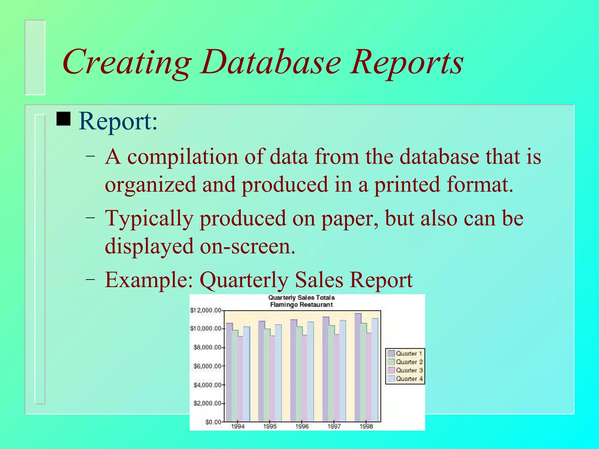 Creating Database Reports Report: A compilation of data from the database that is organized and produced in a printed format. Typically produced on paper, but also can be displayed on-screen. Example: Quarterly Sales Report 