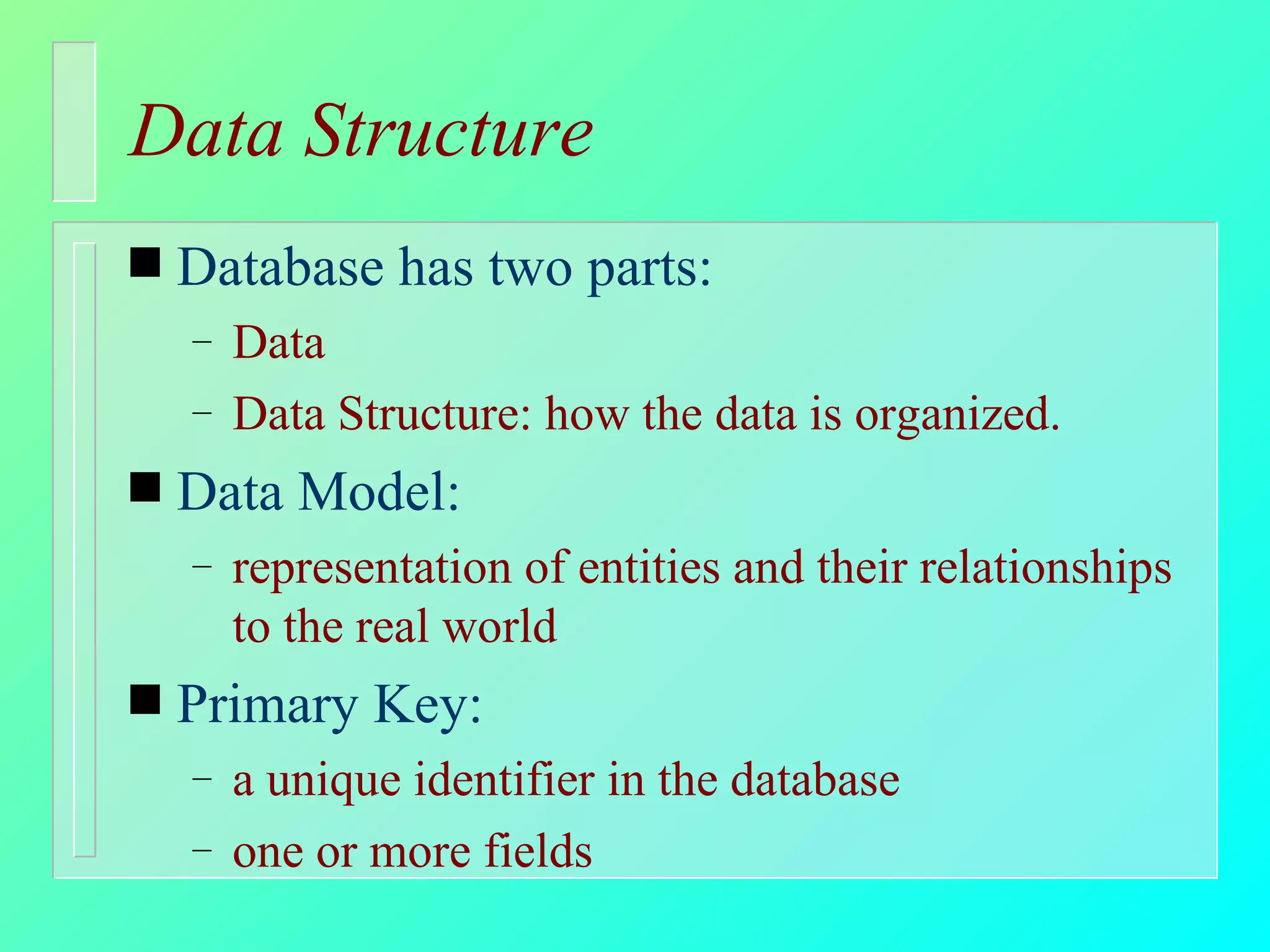 Data Structure Database has two parts: Data Data Structure: how the data is organized. Data Model: representation of entities and their relationships to the real world Primary Key: a unique identifier in the database one or more fields 